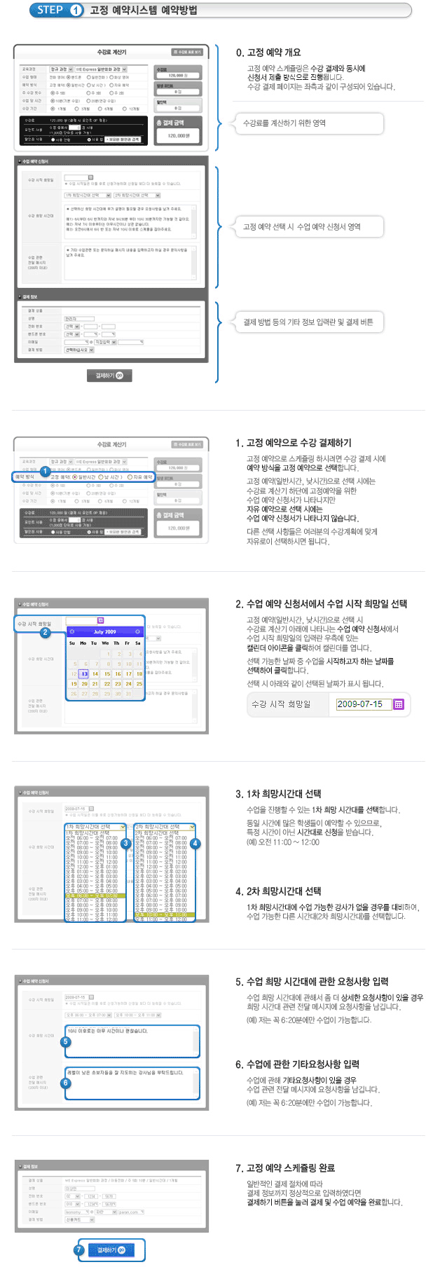 [Step 1. 고정예약시스템 예약방법]0. 고정예약 개요고정 예약 스케줄링은 수강 결제와 동시에 신청서 제출 방식으로 진행됩니다.수강 결제 페이지는 좌측과 같이 구성되어있습니다.1.고정 예약으로 수강결제하기고정예약으로 스케줄링 하시려면 수강 결제 시에 예약 방식을 고정 예약으로 선택합니다.고정예약(일반시간, 낮시간)으로 선택 시에는 수강료 계산기 하단에 고정예약을 위한 수업예약 신청서가 나타나지만 자유 예약으로 선택시에는 수업예약 신청서가 나타나지 않습니다.다른 선택 사항들은 여러분의 수강계왹에 맞게 자유로이 선택하시면 됩니다.2. 수업 예약 신청서에서 수업시작 희망일 선택고정예약(일반시간, 낮시간)으로 선택 시 수강료 계산기 아래에 나타나는 수업예약신청서에서 수업 시작 희망일의 입력란 우측에 있는 캘린더 아이콘을 클릭하여 캘린더를 엽니다선택가능한 날짜 중 수업을 시작하고자 하는 날짜를 선택하여 클릭합니다.3. 1차 희망시간대 선택수업을 진행할 수 있는 1차 희망 시간대를 선택합니다.동일 시간에 많은 학생이 예약할 수 있으므로, 특정시간이 아닌 시간태로 신청을 받습니다.(예) 오전 11:00 ~ 12:004. 2차 희망시간대 선택1차 희망 시간대에 수업 가능한 강사가 없을 경우를 대비하여, 수업가능한 다른 시간대(2차 희망시간대)를 선택합니다.5. 수업 희망 시간대에 관한 요청사항 입력수업 희망 시간대에 관해서 좀더 상세한 요청사항이 있을 경우 희망 시간대 관련 전달 메시지에 요청사항을 남깁니다.(예) 저는 꼭 6:20분에만 수업이 가능합니다.6. 수업에 관한 기타요청사항 입력수업에 관해 기타요청사항이 있을 경우 수업 관련 전달 메시지에 요청사항을 남깁니다.(예)저는 꼭 6:20분에만 수업이 가능합니다7. 고정 예약 스케줄링 완료일반적인 결제 절차에 따라 결제 정보까지 정상적으로 입력하였다면 결제하기 버튼을 눌러 결제 및 수업예약을 완료합니다.