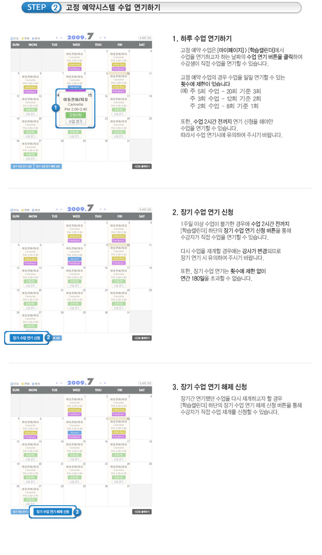 [Step 2. 고정 예약시스템 수업 연기하기1. 하루 수업 연기하기고정 예약 수업은 [마이페이지]>[학습캘린더]에서 수업을 연기하고자 하는 날짜의 수업 연기 버튼을 클릭하여 수강생이 직접 수업을 연기할 수 있습니다.고정 예약 수업의 경우 수업을 일일 연기할 수 있는 횟수에 제한이 있습니다.(예)주 5회 수강자는 월3회 수업 연기가능, 주 3회 수강자는 월 2회 수업연기 가능, 주 2회 수강자는 월 1회 수업연기 가능또한, 수업 2시간 전까지 연기 신청을 해야만 수업을 연기할 수 있습니다.따라서 수업 연기시에 유의하여 주시기 바랍니다.2. 장기 수업 연기 신청1주일 이상 수업이 불가한 경우에 수업 2시간 전까지 [학습캘린더[ 하단의 장기 수업연기신청 버튼을 통해 수강자가 직접 수업을 연기할 수 있습니다.