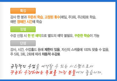 [특징]강사 한 분과 꾸준히 학습. 고정된 횟수(매일, 주3회, 주2회)로 학습.매번 정해진 시간에 학습[장점]수강 신청 시 한 번 예약으로 별도의 예약 불필요. 꾸준한 학습이 가능[단점]강사, 시간, 수업홀드 등에 제한이 있음. 자신의 스케줄에 100% 맞출 수 없음.주 5회, 3회, 2회에 따라 차등적 수강료규칙적인 수업을 예약할 수 있는 시스템으로서 꾸준히 수강하려는 목표를 가진 분들에게 좋습니다.