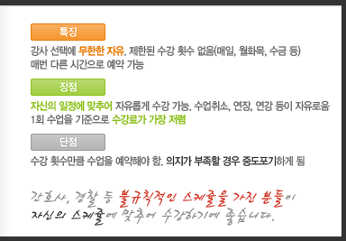 [특징]강사 선택에 무한한 자유. 제한된 수강 횟수 없음(매일, 월화목, 수금 등)매번 다른 시간으로 예약 가능[장점]자신의 일정에 맞추어 자유롭게 수강 가능. 수업취소, 연장, 연강 등이 자유로움1회 수업을 기준으로 수강료가 가장 저렴[단점]수강 횟수만큼 수업을 예약해야 함. 의지가 부족할 경우 중도포기하게 됨간호사, 경찰 등 불규칙적인 스케줄을 가진 분들이 자신의 스케줄에 맞추어 수강하기에 좋습니다.