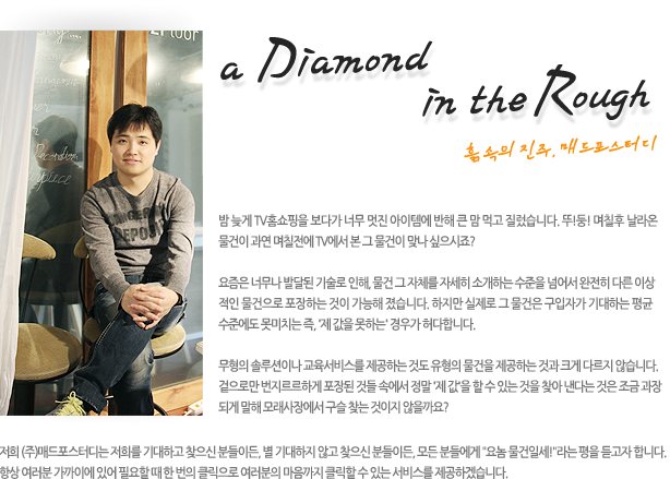 a Diamond in the Rough 흙 속의 진주, 매드포스터디밤 늦게 TV홈쇼핑을 보다가 너무 멋진 아이템에 반해 큰 맘 먹고 질렀습니다. 뚜!둥!며칠후 날라온 물건은 과연 이 물건이 며칠전에 TV에서  본 그 물건이 맞나 싶으시죠?요즘은 너무나 발달된 기술로 인해, 물건 그 자체를 자세히 소개하는 수준을 넘어서 완전히 다른 이상적인 물건으로 포장하는 것이 가능해 졌습니다. 하지만 실제로 그 물건은 구입자가 기대하는 평균 수준에도 못미치는 즉, '제 값을 못하는' 경우가 허다합니다.무형의 솔루션이나 교육서비스를 제공하는 것도 유형의 물건을 제공하는 것과 크게 다르지 않습니다. 겉으로만 번지르르하게 포장된 것들 속에서 정말 '제 값'을 할 수 있는 것을 찾아 낸다는 것은 조금 과장되게 말해 모래사장에서 구슬 찾는 것이지 않을까요?저희 (주)매드포스터디는 저희를 기대하고 찾으신 분들이든, 별 기대하지 않고 찾으신 분들이든, 모든 분들에게 '요놈 물건일세!'라는 평을 듣고자 합니다. 항상 여러분이 필요할 때 여러분의 마음까지 움직일 수 있는 서비스를 제공하겠습니다.