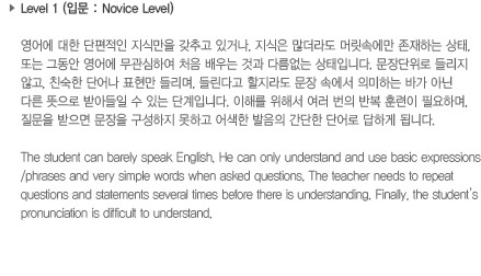 Level 1(입문: Novice Level)영어에 대한 단편적인 지식만을 갖추고 있거나, 지식은 많더라도 머리속에만 존재하는 상태 또는 그동안 영어에 무관심하여 처음 배우는 것과 다름없는 상태입니다. 문장단위로 들리지 않고, 친숙한 단어나 표현만 들리며, 들린다고 할지라도 문장속에서 의미하는 바가 아닌 다른 뜻으로 받아들일 수 있는 단계입니다. 이해를 돕기 위해서 여러번의 반복 훈련이 필요하며, 질문을 받으면 문장을 구성하지 못하고 어색한 발음의 간단하 단어로 답하게 됩니다.The Student can barely speak English, He can only understand and use basic expressions/phrases and very simple words when asked questions. The teacher needs to repeat questions and statements several times before is understanding. Finally, the student's pronunciation is diffcult to understand.