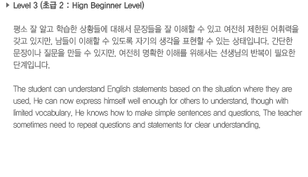 Level 3 (초급 2: High Beginner Level)평소 잘 알고 학습한 상황들에 대해서 문장들을 잘 이해할 수 있고 여전히 제한된 어휘력을 갖고 있지만, 남들이 이해할 수 있도록 자기의 생각을 표현할 수 있는 상태입니다. 간단한 문장이나 질문을 만들 수 있지만, 여전히 명확한 이해를 위해서는 선생님의 반복이 필요한 단계입니다.The student can understand English statements based on the situation where they are used. He can now express himself well enough for others to understand, though with limited vocabulary. He knows how to make simple sentences and questions. The teacher sometimes need to repeat questions and statements for clear understanding.