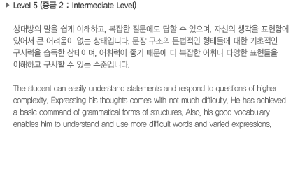 Level 5 (중급 2: Intermediate Level)상대방의 말을 쉽게 이해하고, 복잡한 질문에도 답할 수 있으며, 자신의 생각을 표현함에 있어서 큰 어려움이 없는 상태입니다. 문장 구조의 문법적인 형태들에 대한 기초적인 구사력을 습득한 상태이며, 어휘력이 좋기 때문에 더 복잡한 어휘나 다양한 표현들을 이해하고 구사할 수 있는 수준입니다.The student can easily understand statements and respond to questions of higher complexity. Expressing his thoughs comes with not much difficulty. He has achieved a basic command of grammatical forms of structures. Also, his good vocabulary enables him to understand and use more difficult words and varied expressions.