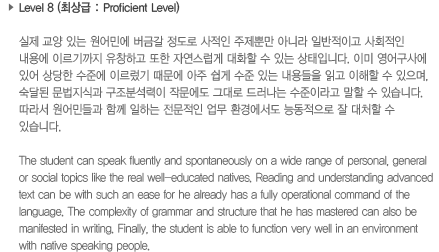 Level 7 (최상급: Proficient Level)실제 교양 있는 원어민에 버금갈 정도로 사적인 주제뿐만 아니라 일반적이고 사회적인 내용에 이르기까지 유창하고 또한 자연스럽게 대화할 수 있는 상태입니다. 이미 영어구사에 있어 상당한 수준에 이르렀기 때문에 아주 쉽게 수준있는 내용들을 읽고 이해할 수 있으며, 숙달된 문법지식과 구조분석력이 작문에도 그대로 드러나는 수준이라고 말할 수 있습니다. 따라서 원어민들과 함께 일하는 전문적인 업무 환경에서도 능동적으로 잘 대처할 수 있습니다.The student can speak fluently and spontaneously on a wide range of personal, general or social topics like the real well-educated natives. Reading and understanding advanced text can be with such as ease for he already has a fully operational commend of the language. The complexity of grammar and structure that he has mastered can also be manifested in writing. Finally, the student is able to function very well in an environment with native speaking people.