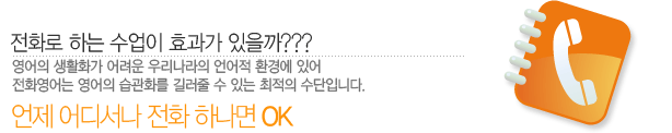 전화로 하는 수업이 효과가 있을까???영어의 생활화가 어려운 우리나라의 언어적 환경에 있어 전화영어는 영어의 습관화를 길러줄 수 있는 최적의 수단입니다.언제 어디서나 전화 하나면 OK