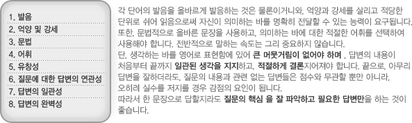 각 단어의 발음을 올바르게 발음하는 것은 물론이거니와, 억양과 강세를 살리고 적당한 단위로 쉬어 읽음으로써 자신이 의미하는 바를 명확히 전달할 수 있는 능력이 요구됩니다. 또한, 문법적으로 올바른 문장을 사용하고, 의미하는 바에 대한 적절한 어휘를 선택하여 사용해야 합니다. 전반적으로 말하는 속도는 그리 중요하지 않습니다.단, 생각하는 바를 영어로 표현함에 있어 큰 머뭇거림이 없어야 하며, 답변의 내용이 처음부터 끝까지 일관된 생각을 지지하고, 적절하게 결론지어져야 합니다. 끝으로, 아무리 답변을 잘하더라도, 질문의 내용과 관련 없는 답변들은 점수와 무관할 뿐만 아니라, 오히려 실수를 저지를 경우 감점의 요인이 됩니다.따라서 한 문장으로 답할지라도 질문의 핵심을 잘 파악하고 필요한 답변만을 하는 것이 좋습니다.