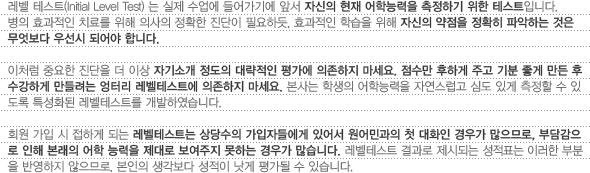 레벨테스트(Initial Level Test)는 실제 수업에 들어가기에 앞서 자신의 현재 어학능력을 측정하기 위한 테스트입니다.병의 효과적인 치료를 위해 의사의 정확한 진단이 필요하듯, 효과적인 학습을 위해 자신의 약점을 정확히 파악하는 것은 무엇보다 우선시 되어야 합니다.이처럼 중요한 진단을 더 이상 자기소개 정도의 대략적인 평가에 의존하지 마세요. 점수만 후하게 주고 기분 좋게 만든 후 수강하게 만들려는 엉터리 레벨테스트에 의존하지 마세요. 본사는 학생의 어학능력을 자연스럽고 심도 있게 측정할 수 있도록 특성화된 레벨테스트를 개발하였습니다.회원가입 시 접하게 되는 레벨테스트는 상당수의 가입자들에게 있어서 원어민과의 첫 대화인 경우가 많으므로, 부담감으로 인해 본래의 어학 능력을 제대로 보여주지 못하는 경우가 많습니다. 레벨테스트 결과로 제시되는 성적표는 이러한 부분을 반영하지 않으므로, 본인의 생각보다 성적이 낫게 평가될 수 있습니다.