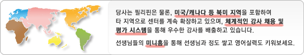 당사는 필리핀은 물론, 미국/캐나다 등 북미 지역을 포함하여 타 지역으로 센터를 계속 확장하고 있으며, 체계적인 강사 채용 및 평가 시스템을 통해 우수한 강사를 배출하고 있습니다. 선생님들의 미니홈을 통해 선생님과 정도 쌓고 영어실력도 키워보세요.